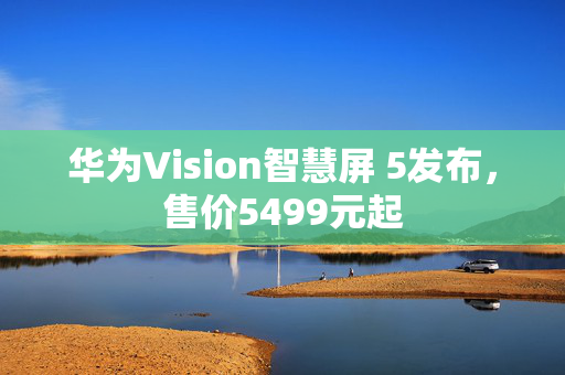 华为Vision智慧屏 5发布，售价5499元起