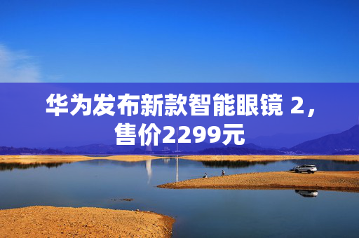 华为发布新款智能眼镜 2，售价2299元