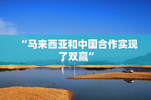 “马来西亚和中国合作实现了双赢”
