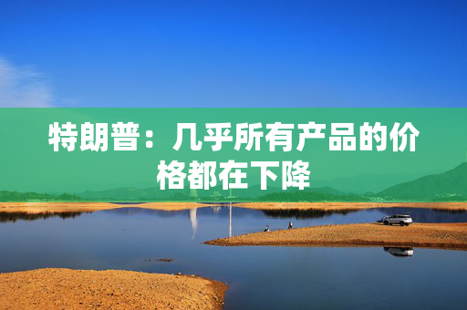 特朗普：几乎所有产品的价格都在下降