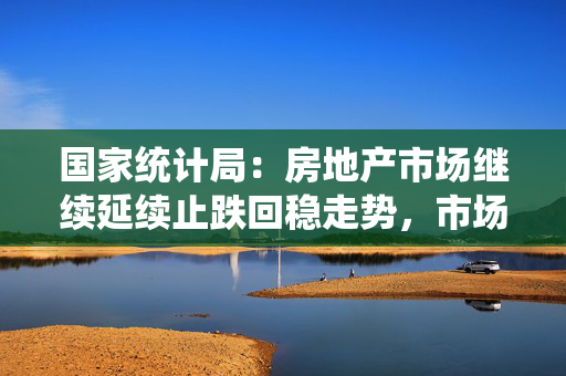 国家统计局：房地产市场继续延续止跌回稳走势，市场交易继续改善