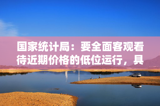 国家统计局：要全面客观看待近期价格的低位运行，具有明显的阶段性和结构性特点