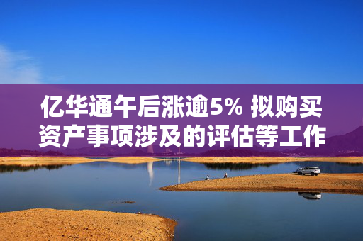 亿华通午后涨逾5% 拟购买资产事项涉及的评估等工作正在推进中