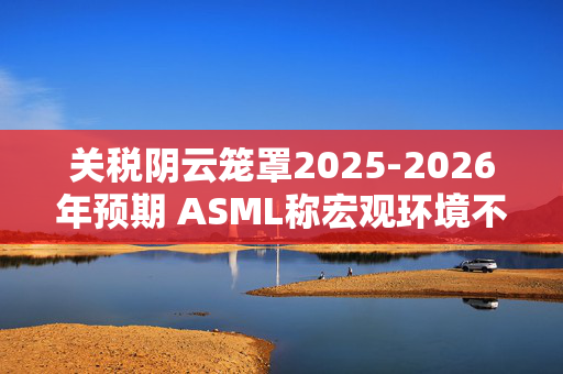 关税阴云笼罩2025-2026年预期 ASML称宏观环境不确定性加剧