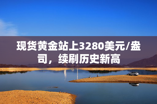 现货黄金站上3280美元/盎司，续刷历史新高