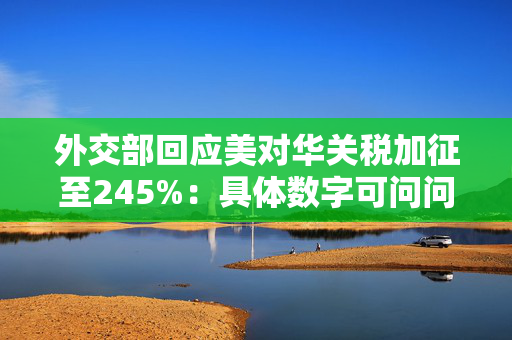 外交部回应美对华关税加征至245%：具体数字可问问美方