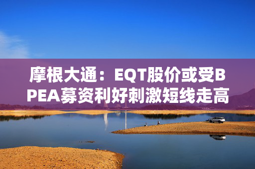 摩根大通：EQT股价或受BPEA募资利好刺激短线走高 但退出前景及募资放缓或拖累盈利预期