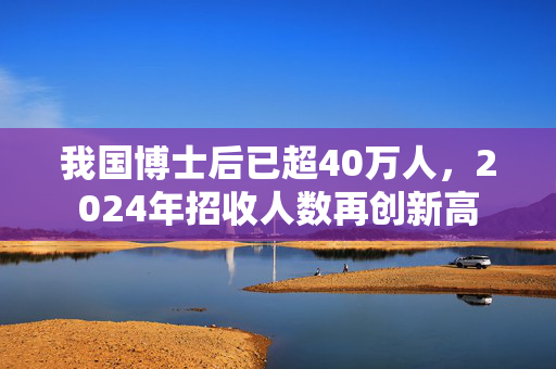 我国博士后已超40万人，2024年招收人数再创新高