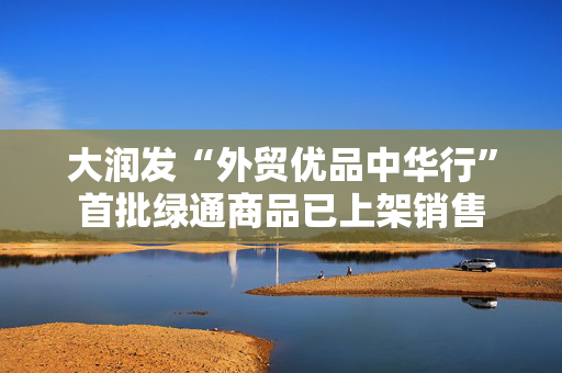 大润发“外贸优品中华行”首批绿通商品已上架销售