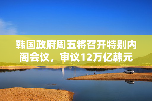 韩国政府周五将召开特别内阁会议，审议12万亿韩元额外预算