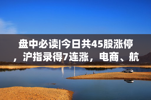 盘中必读|今日共45股涨停，沪指录得7连涨，电商、航运概念全天强势