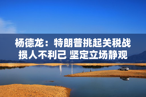 杨德龙：特朗普挑起关税战损人不利己 坚定立场静观其变