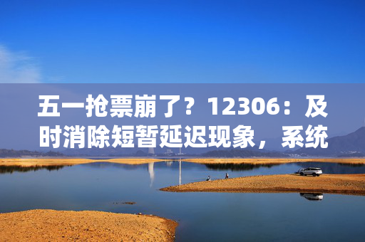 五一抢票崩了？12306：及时消除短暂延迟现象，系统平稳度过今日售票高峰