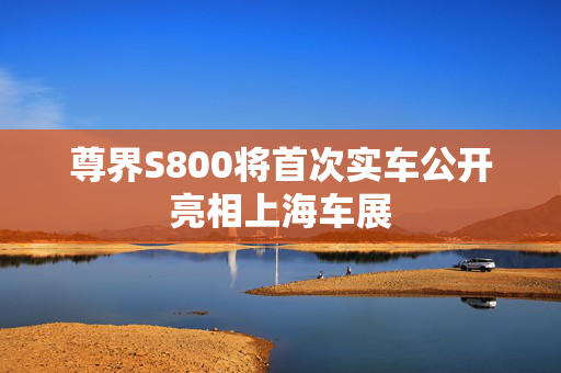 尊界S800将首次实车公开亮相上海车展