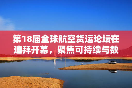 第18届全球航空货运论坛在迪拜开幕，聚焦可持续与数字化转型