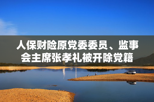 人保财险原党委委员、监事会主席张孝礼被开除党籍