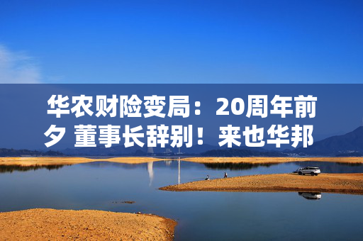 华农财险变局：20周年前夕 董事长辞别！来也华邦 去也华邦？