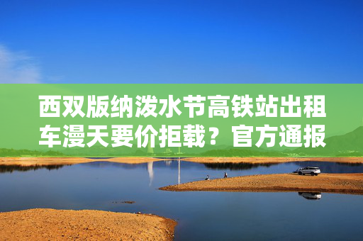西双版纳泼水节高铁站出租车漫天要价拒载？官方通报