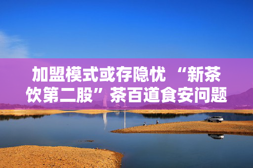 加盟模式或存隐忧 “新茶饮第二股”茶百道食安问题频发引关注
