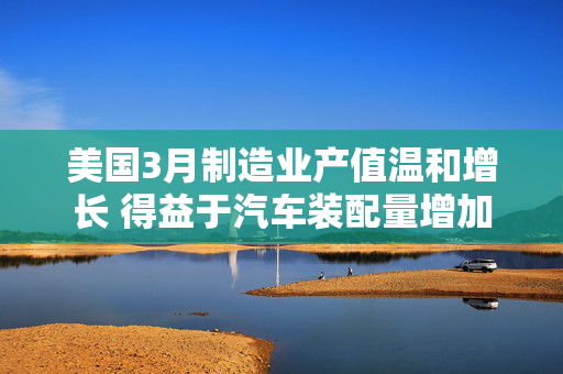 美国3月制造业产值温和增长 得益于汽车装配量增加