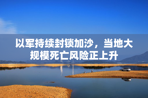以军持续封锁加沙，当地大规模死亡风险正上升
