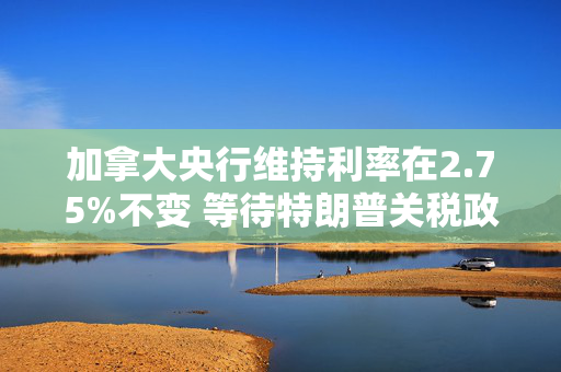 加拿大央行维持利率在2.75%不变 等待特朗普关税政策更加明朗