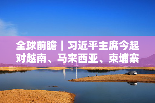 全球前瞻｜习近平主席今起对越南、马来西亚、柬埔寨进行国事访问