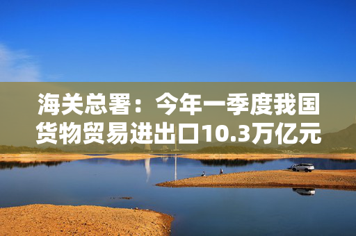 海关总署：今年一季度我国货物贸易进出口10.3万亿元，增长1.3%