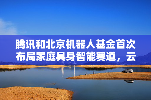 腾讯和北京机器人基金首次布局家庭具身智能赛道，云鲸智能完成1亿美金融资
