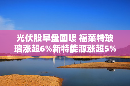 光伏股早盘回暖 福莱特玻璃涨超6%新特能源涨超5%
