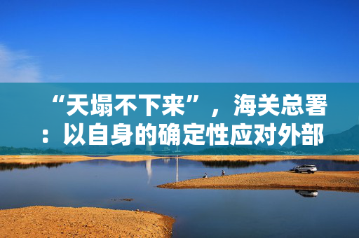 “天塌不下来”，海关总署：以自身的确定性应对外部环境的不确定性