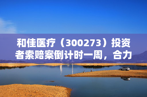 和佳医疗（300273）投资者索赔案倒计时一周，合力泰（002217）内幕交易索赔持续推进