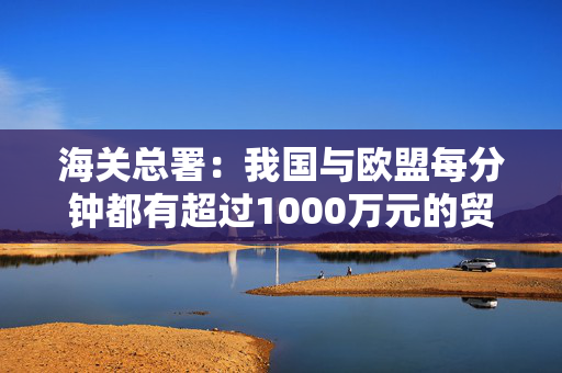 海关总署：我国与欧盟每分钟都有超过1000万元的贸易往来