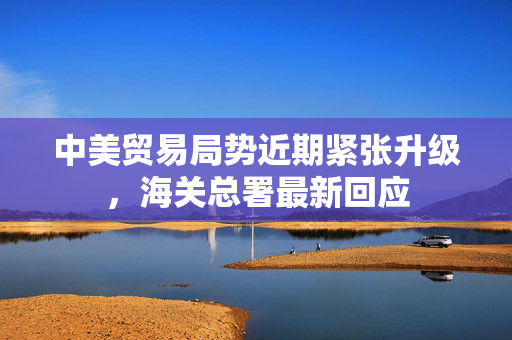 中美贸易局势近期紧张升级，海关总署最新回应