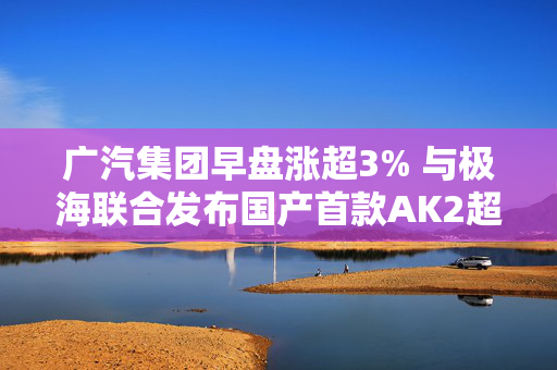 广汽集团早盘涨超3% 与极海联合发布国产首款AK2超声波传感器芯片