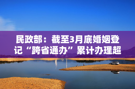 民政部：截至3月底婚姻登记“跨省通办”累计办理超51万对