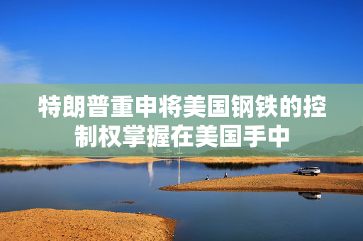 特朗普重申将美国钢铁的控制权掌握在美国手中