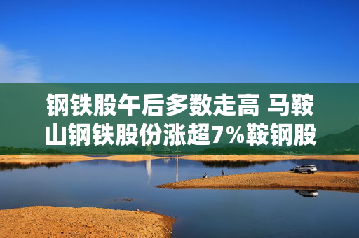 钢铁股午后多数走高 马鞍山钢铁股份涨超7%鞍钢股份上涨6%