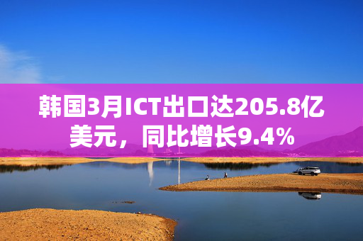 韩国3月ICT出口达205.8亿美元，同比增长9.4%