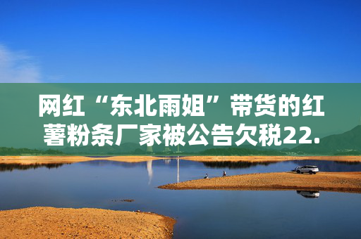 网红“东北雨姐”带货的红薯粉条厂家被公告欠税22.7万元