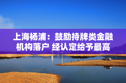 上海杨浦：鼓励持牌类金融机构落户 经认定给予最高1000万元资金支持