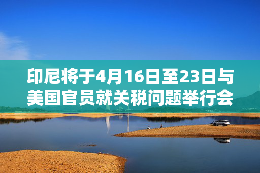 印尼将于4月16日至23日与美国官员就关税问题举行会谈