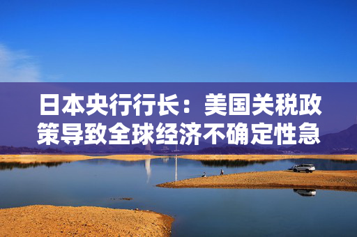 日本央行行长：美国关税政策导致全球经济不确定性急剧增加