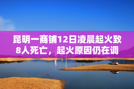 昆明一商铺12日凌晨起火致8人死亡，起火原因仍在调查