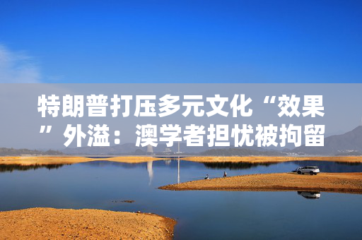 特朗普打压多元文化“效果”外溢：澳学者担忧被拘留拒绝赴美参会