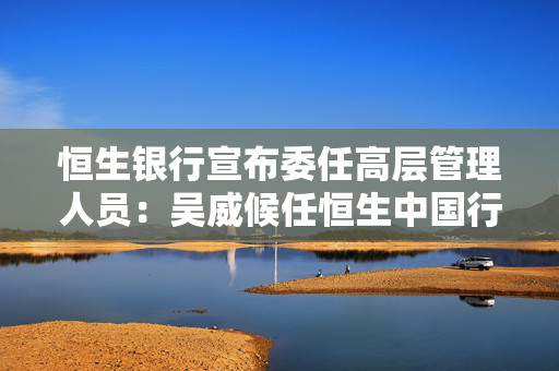 恒生银行宣布委任高层管理人员：吴威候任恒生中国行长，李文龙候任恒生中国副董事长