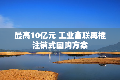 最高10亿元 工业富联再推注销式回购方案