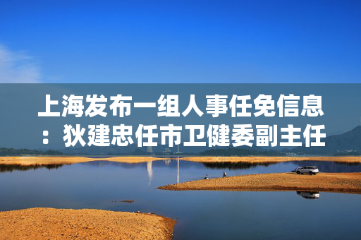 上海发布一组人事任免信息：狄建忠任市卫健委副主任