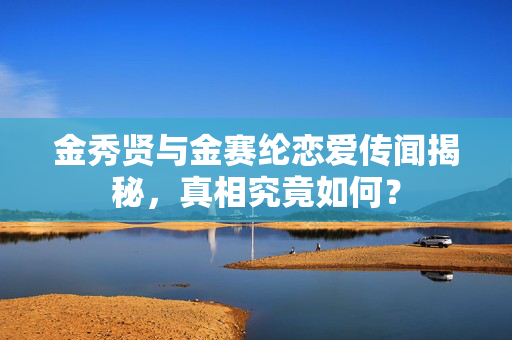 金秀贤与金赛纶恋爱传闻揭秘，真相究竟如何？