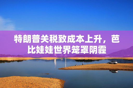 特朗普关税致成本上升，芭比娃娃世界笼罩阴霾